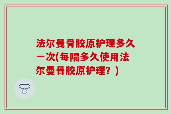 法尔曼骨胶原护理多久一次(每隔多久使用法尔曼骨胶原护理?)-第1张图片-氨糖科普网 法尔曼骨胶原护理多久一次(每隔多久使用法尔曼骨胶原护理?)-第1张图片-氨糖科普网