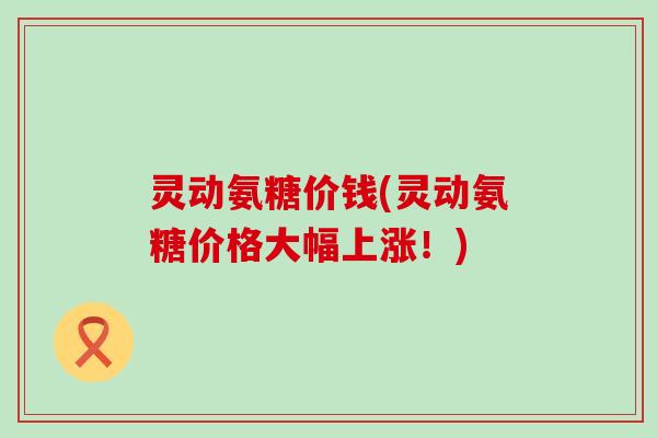 灵动氨糖价钱(灵动氨糖价格大幅上涨!)-第1张图片-氨糖科普网 灵动氨糖价钱(灵动氨糖价格大幅上涨!)-第1张图片-氨糖科普网