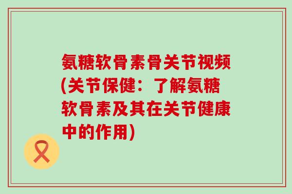 氨糖软骨素骨关节视频(关节保健：了解氨糖软骨素及其在关节健康中的作用)-第1张图片-氨糖科普网