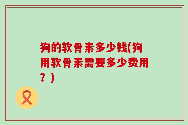 狗的软骨素多少钱(狗用软骨素需要多少费用?)-第1张图片-氨糖科普网 狗的软骨素多少钱(狗用软骨素需要多少费用?)-第1张图片-氨糖科普网