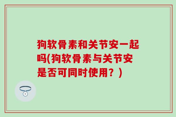 狗软骨素和关节安一起吗(狗软骨素与关节安是否可同时使用?)-第1张图片-氨糖科普网 狗软骨素和关节安一起吗(狗软骨素与关节安是否可同时使用?)-第1张图片-氨糖科普网