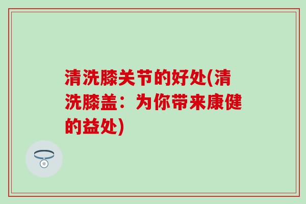 清洗膝关节的好处(清洗膝盖：为你带来康健的益处)-第1张图片-氨糖科普网