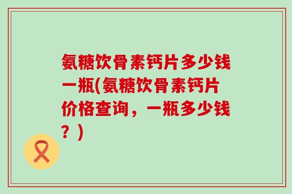 氨糖饮骨素钙片多少钱一瓶(氨糖饮骨素钙片价格查询，一瓶多少钱？)-第1张图片-氨糖科普网