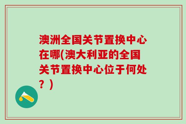 澳洲全国关节置换中心在哪(澳大利亚的全国关节置换中心位于何处？)-第1张图片-氨糖科普网