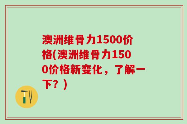 澳洲维骨力1500价格(澳洲维骨力1500价格新变化，了解一下？)-第1张图片-氨糖科普网