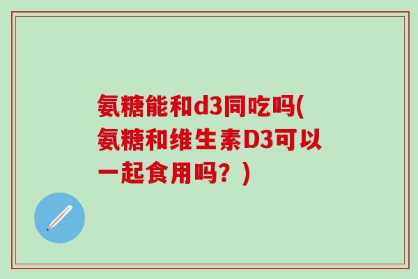 氨糖能和d3同吃吗(氨糖和维生素D3可以一起食用吗?)-第1张图片-氨糖科普网 氨糖能和d3同吃吗(氨糖和维生素D3可以一起食用吗?)-第1张图片-氨糖科普网
