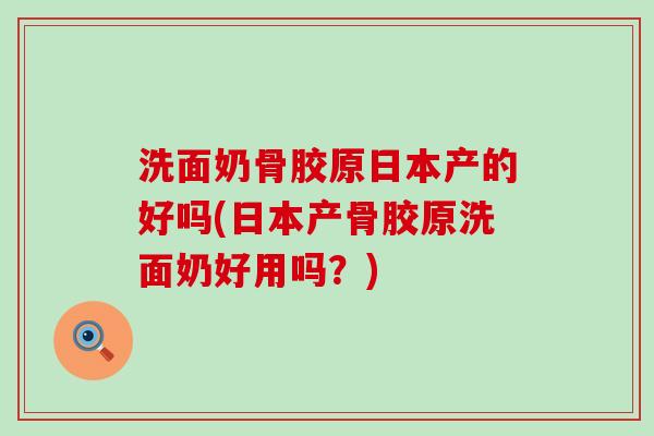 洗面奶骨胶原日本产的好吗(日本产骨胶原洗面奶好用吗?)-第1张图片-氨糖科普网 洗面奶骨胶原日本产的好吗(日本产骨胶原洗面奶好用吗?)-第1张图片-氨糖科普网