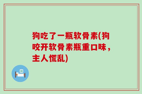 狗吃了一瓶软骨素(狗咬开软骨素瓶重口味，主人慌乱)-第1张图片-氨糖科普网