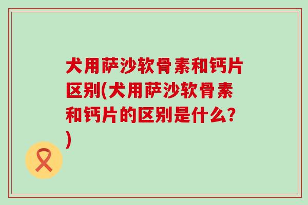 犬用萨沙软骨素和钙片区别(犬用萨沙软骨素和钙片的区别是什么?)-第1张图片-氨糖科普网 犬用萨沙软骨素和钙片区别(犬用萨沙软骨素和钙片的区别是什么?)-第1张图片-氨糖科普网