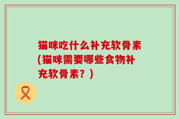 猫咪吃什么补充软骨素(猫咪需要哪些食物补充软骨素？)-第1张图片-氨糖科普网