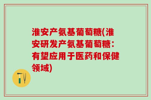 淮安产氨基葡萄糖(淮安研发产氨基葡萄糖：有望应用于医药和保健领域)-第1张图片-氨糖科普网
