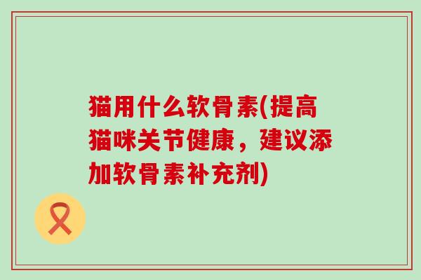 猫用什么软骨素(提高猫咪关节健康,建议添加软骨素补充剂)-第1张图片-氨糖科普网 猫用什么软骨素(提高猫咪关节健康,建议添加软骨素补充剂)-第1张图片-氨糖科普网