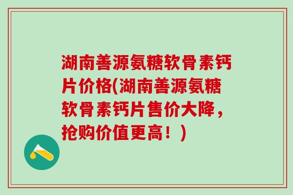 湖南善源氨糖软骨素钙片价格(湖南善源氨糖软骨素钙片售价大降,抢购价值更高!)-第1张图片-氨糖科普网 湖南善源氨糖软骨素钙片价格(湖南善源氨糖软骨素钙片售价大降,抢购价值更高!)-第1张图片-氨糖科普网