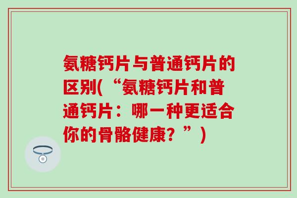 氨糖钙片与普通钙片的区别(“氨糖钙片和普通钙片:哪一种更适合你的骨骼健康?”)-第1张图片-氨糖科普网 氨糖钙片与普通钙片的区别(“氨糖钙片和普通钙片:哪一种更适合你的骨骼健康?”)-第1张图片-氨糖科普网