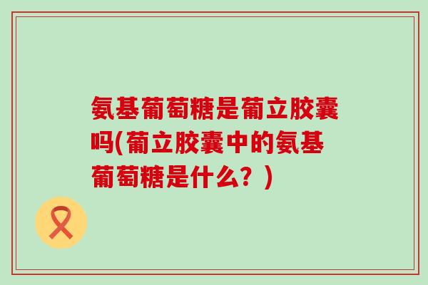 氨基葡萄糖是葡立胶囊吗(葡立胶囊中的氨基葡萄糖是什么?)-第1张图片-氨糖科普网 氨基葡萄糖是葡立胶囊吗(葡立胶囊中的氨基葡萄糖是什么?)-第1张图片-氨糖科普网
