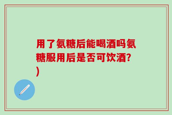 用了氨糖后能喝酒吗氨糖服用后是否可饮酒?)-第1张图片-氨糖科普网 用了氨糖后能喝酒吗氨糖服用后是否可饮酒?)-第1张图片-氨糖科普网