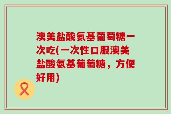 澳美盐酸氨基葡萄糖一次吃(一次性口服澳美盐酸氨基葡萄糖,方便好用)-第1张图片-氨糖科普网 澳美盐酸氨基葡萄糖一次吃(一次性口服澳美盐酸氨基葡萄糖,方便好用)-第1张图片-氨糖科普网