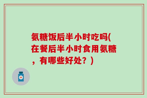 氨糖饭后半小时吃吗(在餐后半小时食用氨糖，有哪些好处？)-第1张图片-氨糖科普网