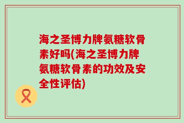 海之圣博力牌氨糖软骨素好吗(海之圣博力牌氨糖软骨素的功效及安全性评估)-第1张图片-氨糖科普网 海之圣博力牌氨糖软骨素好吗(海之圣博力牌氨糖软骨素的功效及安全性评估)-第1张图片-氨糖科普网