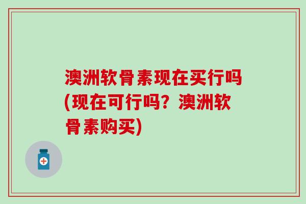 澳洲软骨素现在买行吗(现在可行吗?澳洲软骨素购买)-第1张图片-氨糖科普网 澳洲软骨素现在买行吗(现在可行吗?澳洲软骨素购买)-第1张图片-氨糖科普网