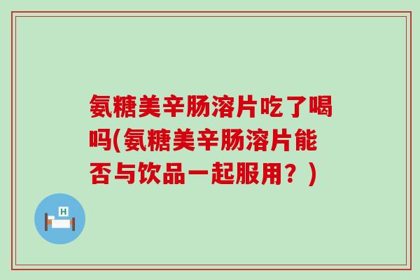 氨糖美辛肠溶片吃了喝吗(氨糖美辛肠溶片能否与饮品一起服用?)-第1张图片-氨糖科普网 氨糖美辛肠溶片吃了喝吗(氨糖美辛肠溶片能否与饮品一起服用?)-第1张图片-氨糖科普网