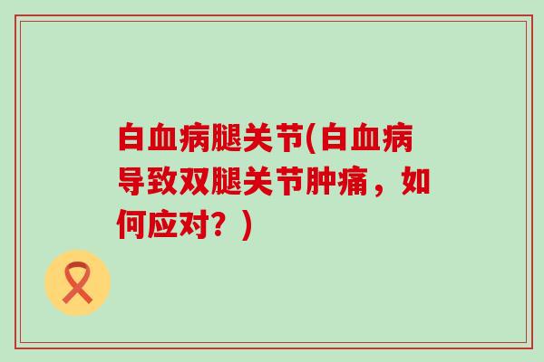 白血病腿关节(白血病导致双腿关节肿痛,如何应对?)-第1张图片-氨糖科普网 白血病腿关节(白血病导致双腿关节肿痛,如何应对?)-第1张图片-氨糖科普网