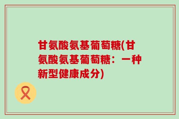 甘氨酸氨基葡萄糖(甘氨酸氨基葡萄糖:一种新型健康成分)-第1张图片-氨糖科普网 甘氨酸氨基葡萄糖(甘氨酸氨基葡萄糖:一种新型健康成分)-第1张图片-氨糖科普网