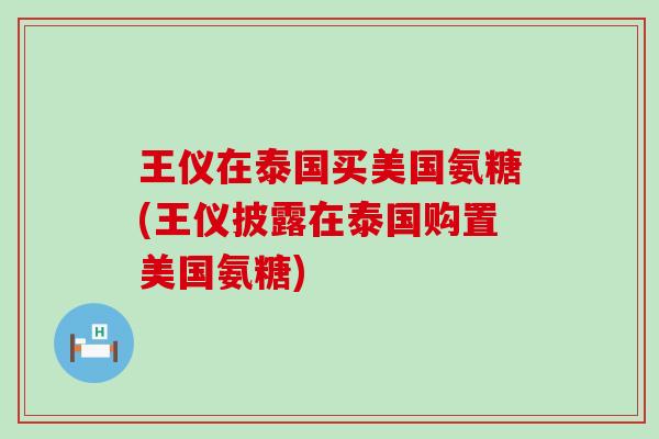 王仪在泰国买美国氨糖(王仪披露在泰国购置美国氨糖)-第1张图片-氨糖科普网 王仪在泰国买美国氨糖(王仪披露在泰国购置美国氨糖)-第1张图片-氨糖科普网
