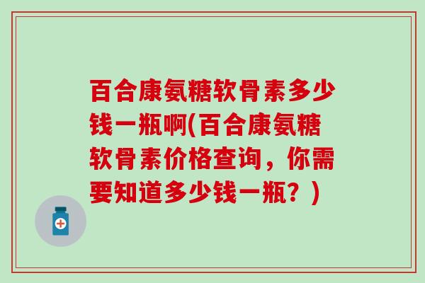 百合康氨糖软骨素多少钱一瓶啊(百合康氨糖软骨素价格查询,你需要知道多少钱一瓶?)-第1张图片-氨糖科普网 百合康氨糖软骨素多少钱一瓶啊(百合康氨糖软骨素价格查询,你需要知道多少钱一瓶?)-第1张图片-氨糖科普网