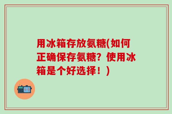 用冰箱存放氨糖(如何正确保存氨糖?使用冰箱是个好选择!)-第1张图片-氨糖科普网 用冰箱存放氨糖(如何正确保存氨糖?使用冰箱是个好选择!)-第1张图片-氨糖科普网
