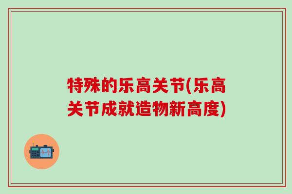 特殊的乐高关节(乐高关节成就造物新高度)-第1张图片-氨糖科普网 特殊的乐高关节(乐高关节成就造物新高度)-第1张图片-氨糖科普网