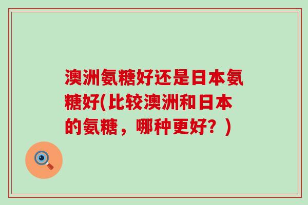 澳洲氨糖好还是日本氨糖好(比较澳洲和日本的氨糖，哪种更好？)-第1张图片-氨糖科普网