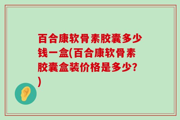 百合康软骨素胶囊多少钱一盒(百合康软骨素胶囊盒装价格是多少?)-第1张图片-氨糖科普网 百合康软骨素胶囊多少钱一盒(百合康软骨素胶囊盒装价格是多少?)-第1张图片-氨糖科普网
