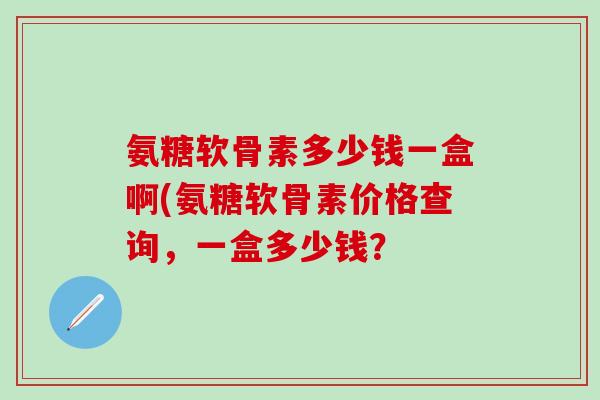 氨糖软骨素多少钱一盒啊(氨糖软骨素价格查询,一盒多少钱?-第1张图片-氨糖科普网 氨糖软骨素多少钱一盒啊(氨糖软骨素价格查询,一盒多少钱?-第1张图片-氨糖科普网