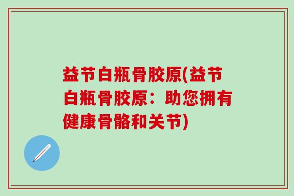 益节白瓶骨胶原(益节白瓶骨胶原:助您拥有健康骨骼和关节)-第1张图片-氨糖科普网 益节白瓶骨胶原(益节白瓶骨胶原:助您拥有健康骨骼和关节)-第1张图片-氨糖科普网