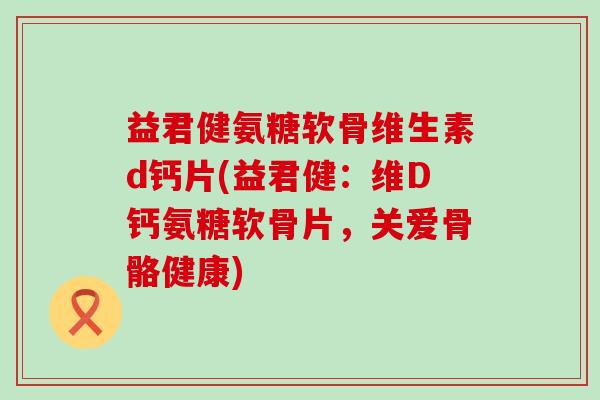 益君健氨糖软骨维生素d钙片(益君健:维D钙氨糖软骨片,关爱骨骼健康)-第1张图片-氨糖科普网 益君健氨糖软骨维生素d钙片(益君健:维D钙氨糖软骨片,关爱骨骼健康)-第1张图片-氨糖科普网