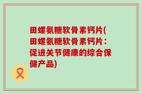 田螺氨糖软骨素钙片(田螺氨糖软骨素钙片:促进关节健康的综合保健产品)-第1张图片-氨糖科普网 田螺氨糖软骨素钙片(田螺氨糖软骨素钙片:促进关节健康的综合保健产品)-第1张图片-氨糖科普网