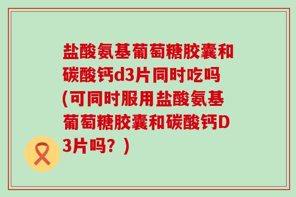 盐酸氨基葡萄糖胶囊和碳酸钙d3片同时吃吗(可同时服用盐酸氨基葡萄糖胶囊和碳酸钙D3片吗?)-第1张图片-氨糖科普网 盐酸氨基葡萄糖胶囊和碳酸钙d3片同时吃吗(可同时服用盐酸氨基葡萄糖胶囊和碳酸钙D3片吗?)-第1张图片-氨糖科普网