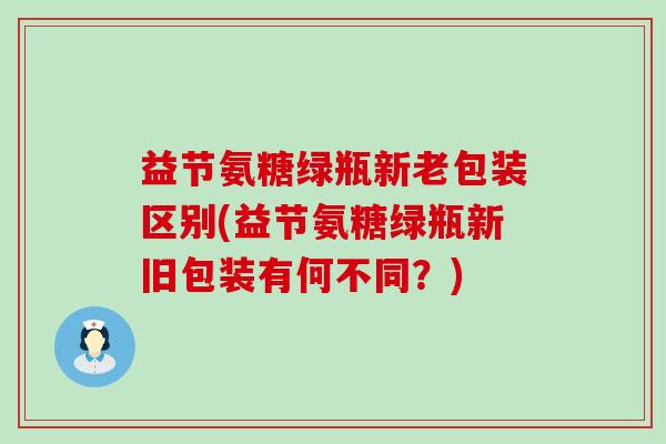 益节氨糖绿瓶新老包装区别(益节氨糖绿瓶新旧包装有何不同?)-第1张图片-氨糖科普网 益节氨糖绿瓶新老包装区别(益节氨糖绿瓶新旧包装有何不同?)-第1张图片-氨糖科普网