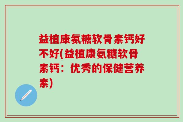 益植康氨糖软骨素钙好不好(益植康氨糖软骨素钙：优秀的保健营养素)-第1张图片-氨糖科普网