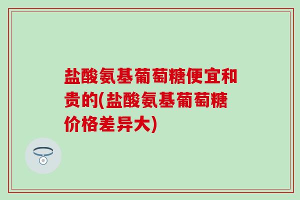 盐酸氨基葡萄糖便宜和贵的(盐酸氨基葡萄糖价格差异大)-第1张图片-氨糖科普网