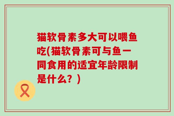 猫软骨素多大可以喂鱼吃(猫软骨素可与鱼一同食用的适宜年龄限制是什么?)-第1张图片-氨糖科普网 猫软骨素多大可以喂鱼吃(猫软骨素可与鱼一同食用的适宜年龄限制是什么?)-第1张图片-氨糖科普网