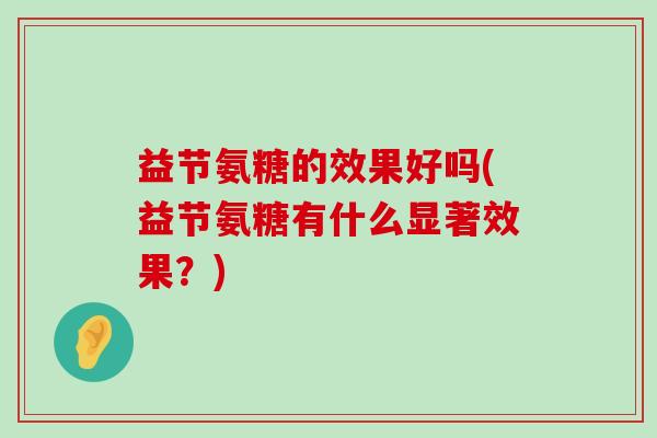 益节氨糖的效果好吗(益节氨糖有什么显著效果?)-第1张图片-氨糖科普网 益节氨糖的效果好吗(益节氨糖有什么显著效果?)-第1张图片-氨糖科普网