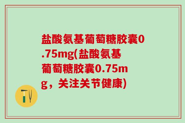 盐酸氨基葡萄糖胶囊0.75mg(盐酸氨基葡萄糖胶囊0.75mg,关注关节健康)-第1张图片-氨糖科普网 盐酸氨基葡萄糖胶囊0.75mg(盐酸氨基葡萄糖胶囊0.75mg,关注关节健康)-第1张图片-氨糖科普网