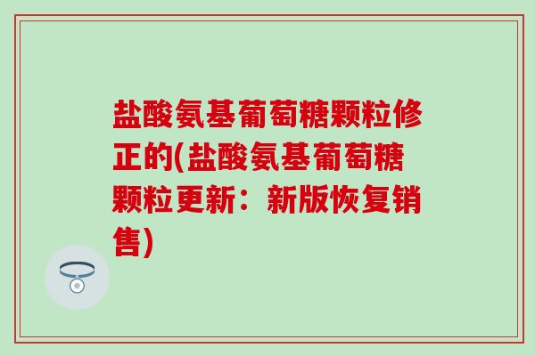 盐酸氨基葡萄糖颗粒修正的(盐酸氨基葡萄糖颗粒更新：新版恢复销售)-第1张图片-氨糖科普网