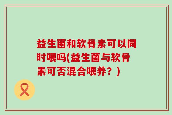 益生菌和软骨素可以同时喂吗(益生菌与软骨素可否混合喂养?)-第1张图片-氨糖科普网 益生菌和软骨素可以同时喂吗(益生菌与软骨素可否混合喂养?)-第1张图片-氨糖科普网