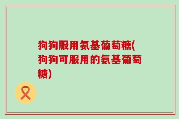 狗狗服用氨基葡萄糖(狗狗可服用的氨基葡萄糖)-第1张图片-氨糖科普网