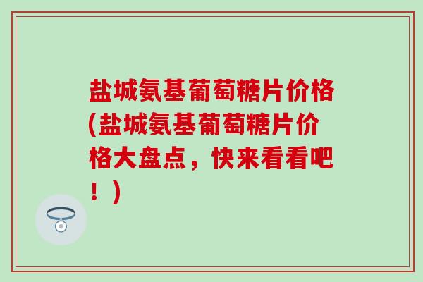 盐城氨基葡萄糖片价格(盐城氨基葡萄糖片价格大盘点,快来看看吧!)-第1张图片-氨糖科普网 盐城氨基葡萄糖片价格(盐城氨基葡萄糖片价格大盘点,快来看看吧!)-第1张图片-氨糖科普网