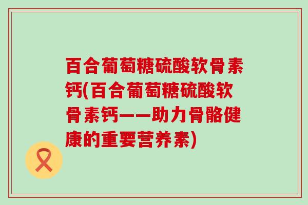 百合葡萄糖硫酸软骨素钙(百合葡萄糖硫酸软骨素钙——助力骨骼健康的重要营养素)-第1张图片-氨糖科普网