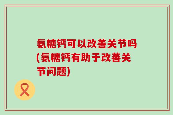 氨糖钙可以改善关节吗(氨糖钙有助于改善关节问题)-第1张图片-氨糖科普网 氨糖钙可以改善关节吗(氨糖钙有助于改善关节问题)-第1张图片-氨糖科普网